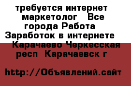 требуется интернет- маркетолог - Все города Работа » Заработок в интернете   . Карачаево-Черкесская респ.,Карачаевск г.